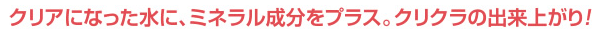 クリアになった水に、ミネラル成分をプラス。クリクラの出来上がり！